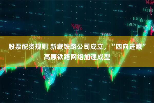 股票配资规则 新藏铁路公司成立，“四向进藏”高原铁路网络加速成型