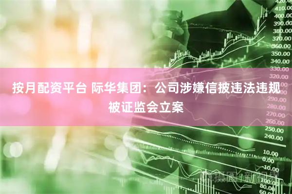 按月配资平台 际华集团：公司涉嫌信披违法违规被证监会立案