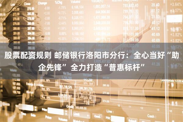 股票配资规则 邮储银行洛阳市分行：全心当好“助企先锋” 全力打造“普惠标杆”