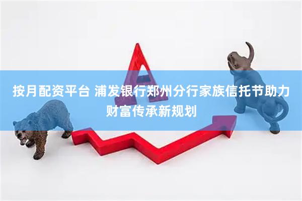 按月配资平台 浦发银行郑州分行家族信托节助力财富传承新规划