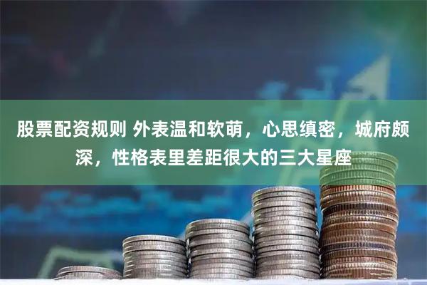 股票配资规则 外表温和软萌，心思缜密，城府颇深，性格表里差距很大的三大星座