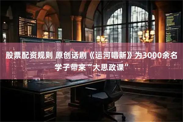 股票配资规则 原创话剧《运河唱新》为3000余名学子带来“大思政课”