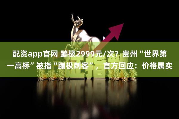 配资app官网 蹦极2999元/次？贵州“世界第一高桥”被指“蹦极刺客”，官方回应：价格属实