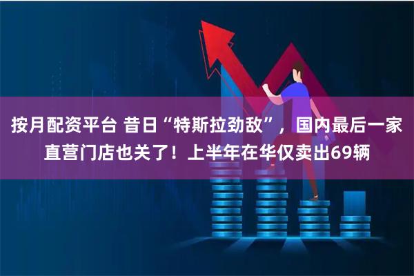 按月配资平台 昔日“特斯拉劲敌”，国内最后一家直营门店也关了！上半年在华仅卖出69辆