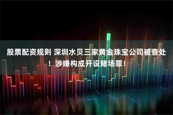 股票配资规则 深圳水贝三家黄金珠宝公司被查处！涉嫌构成开设赌场罪！