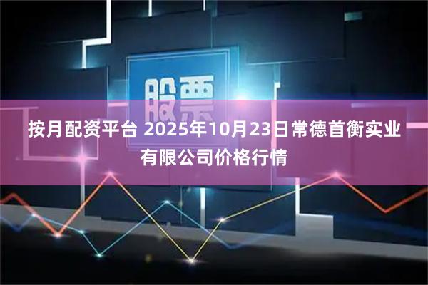 按月配资平台 2025年10月23日常德首衡实业有限公司价格行情