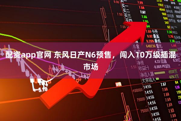 配资app官网 东风日产N6预售，闯入10万级插混市场