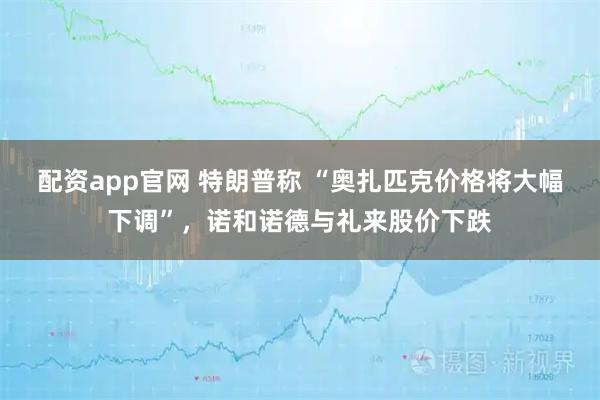 配资app官网 特朗普称 “奥扎匹克价格将大幅下调”，诺和诺德与礼来股价下跌