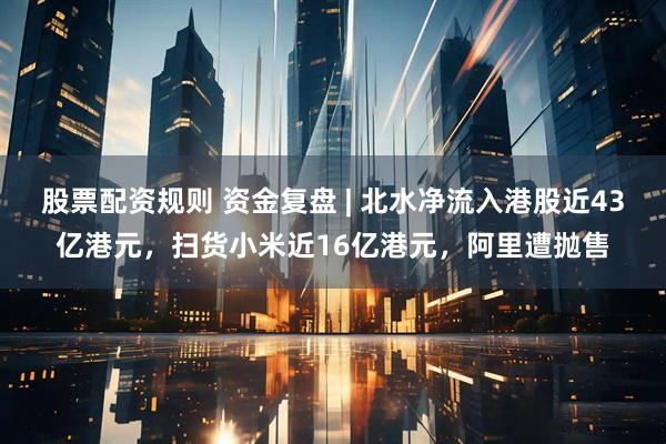 股票配资规则 资金复盘 | 北水净流入港股近43亿港元,扫货小米近16亿港元,阿里遭抛售