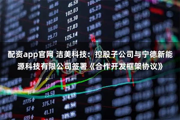 配资app官网 洁美科技：控股子公司与宁德新能源科技有限公司签署《合作开发框架协议》