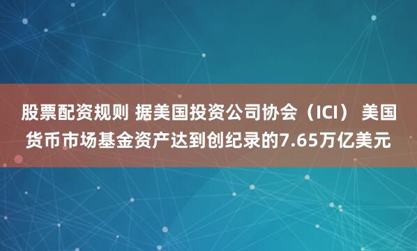 股票配资规则 据美国投资公司协会（ICI） 美国货币市场基金资产达到创纪录的7.65万亿美元