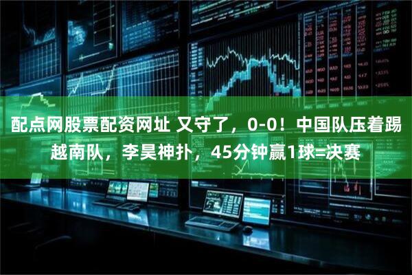配点网股票配资网址 又守了，0-0！中国队压着踢越南队，李昊神扑，45分钟赢1球=决赛