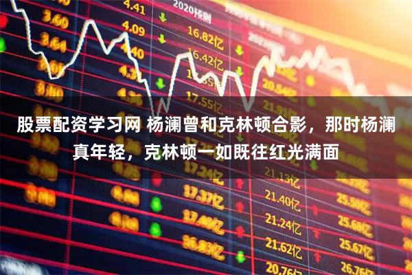 股票配资学习网 杨澜曾和克林顿合影，那时杨澜真年轻，克林顿一如既往红光满面